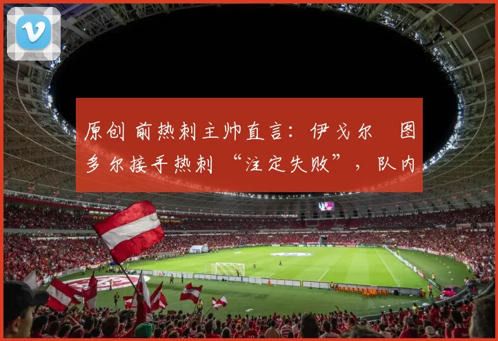 原创 前热刺主帅直言:伊戈尔・图多尔接手热刺 “注定失败”,队内氛围 “ toxic 至极”