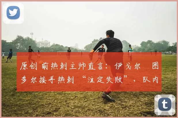 原创 前热刺主帅直言：伊戈尔・图多尔接手热刺 “注定失败”，队内氛围 “ toxic 至极”