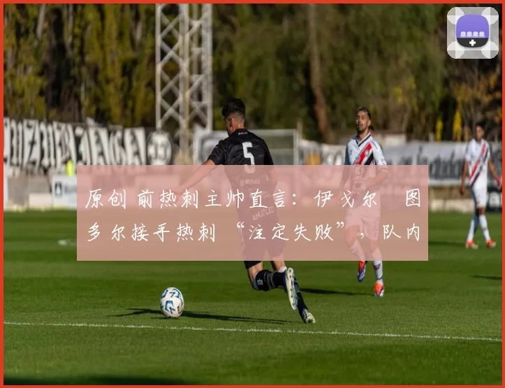 原创 前热刺主帅直言:伊戈尔・图多尔接手热刺 “注定失败”,队内氛围 “ toxic 至极”