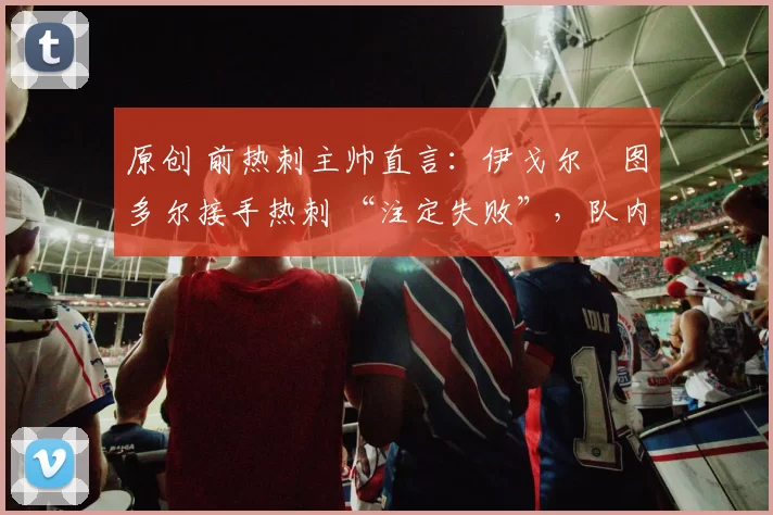 原创 前热刺主帅直言:伊戈尔・图多尔接手热刺 “注定失败”,队内氛围 “ toxic 至极”