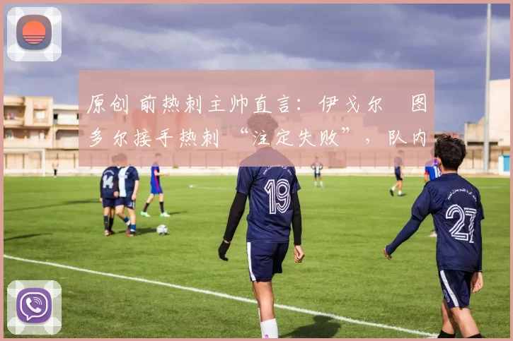 原创 前热刺主帅直言：伊戈尔・图多尔接手热刺 “注定失败”，队内氛围 “ toxic 至极”