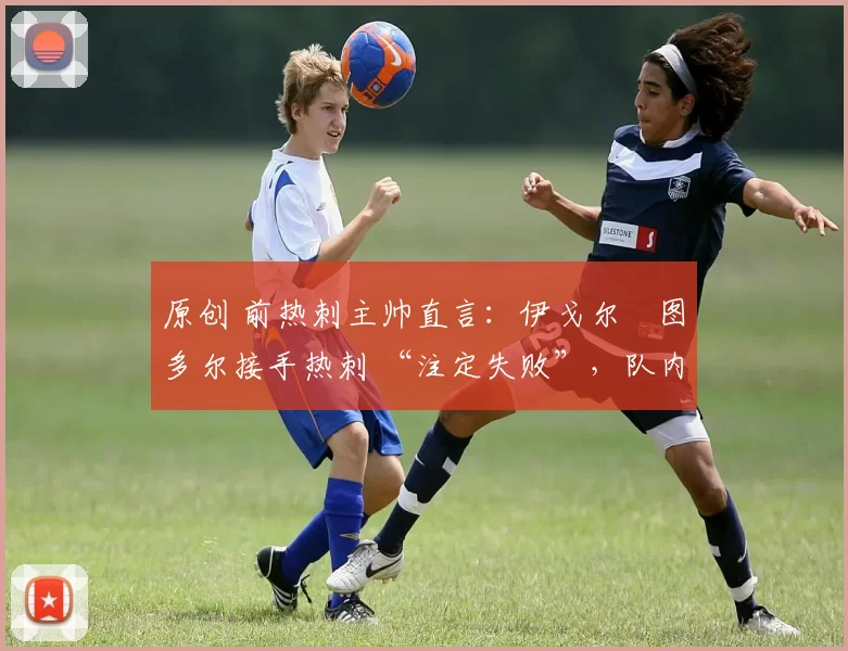 原创 前热刺主帅直言:伊戈尔・图多尔接手热刺 “注定失败”,队内氛围 “ toxic 至极”