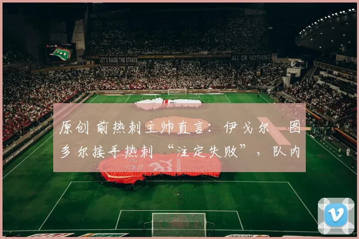 原创 前热刺主帅直言:伊戈尔・图多尔接手热刺 “注定失败”,队内氛围 “ toxic 至极”