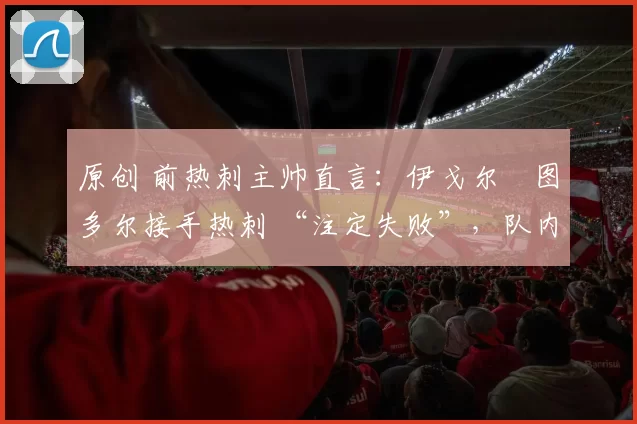 原创 前热刺主帅直言：伊戈尔・图多尔接手热刺 “注定失败”，队内氛围 “ toxic 至极”