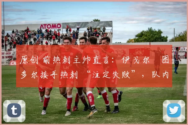 原创 前热刺主帅直言:伊戈尔・图多尔接手热刺 “注定失败”,队内氛围 “ toxic 至极”