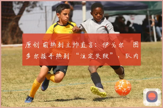 原创 前热刺主帅直言:伊戈尔・图多尔接手热刺 “注定失败”,队内氛围 “ toxic 至极”
