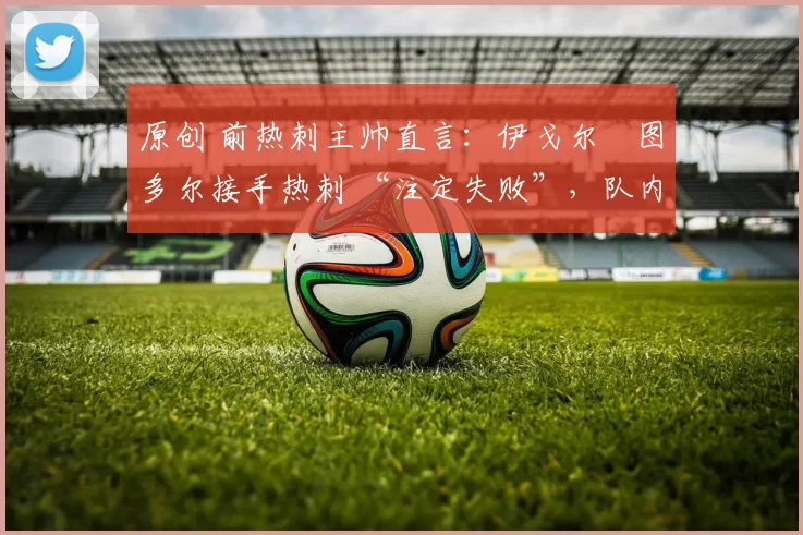 原创 前热刺主帅直言:伊戈尔・图多尔接手热刺 “注定失败”,队内氛围 “ toxic 至极”