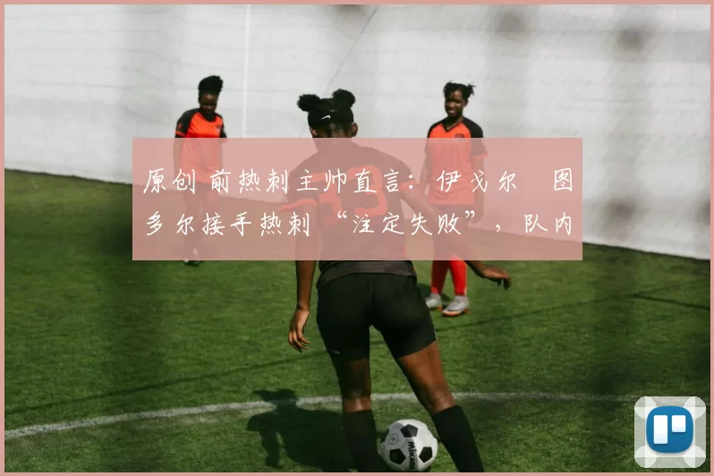 原创 前热刺主帅直言:伊戈尔・图多尔接手热刺 “注定失败”,队内氛围 “ toxic 至极”