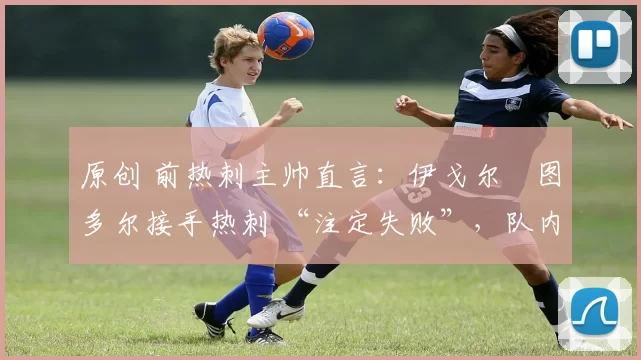 原创 前热刺主帅直言:伊戈尔・图多尔接手热刺 “注定失败”,队内氛围 “ toxic 至极”
