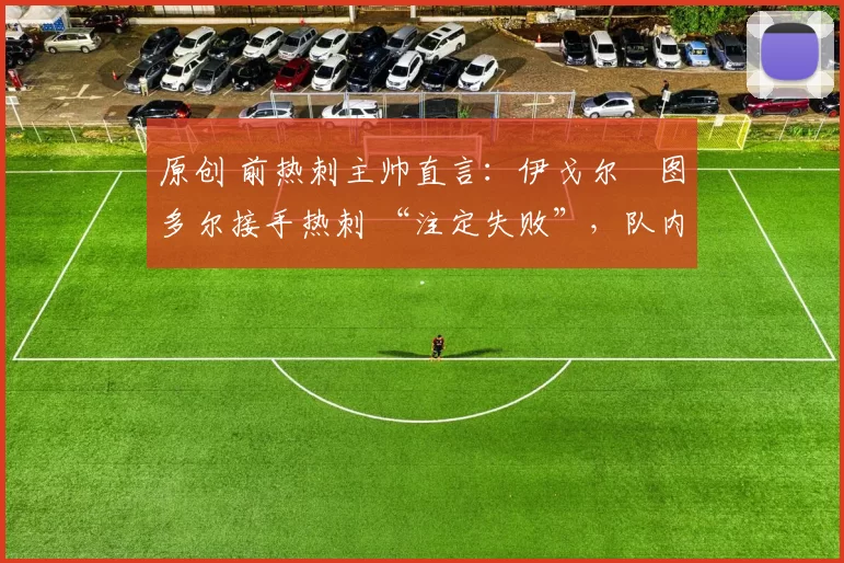 原创 前热刺主帅直言:伊戈尔・图多尔接手热刺 “注定失败”,队内氛围 “ toxic 至极”