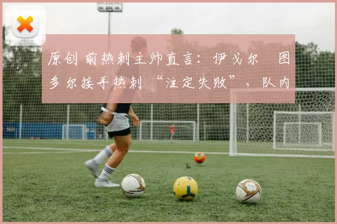原创 前热刺主帅直言:伊戈尔・图多尔接手热刺 “注定失败”,队内氛围 “ toxic 至极”