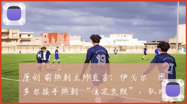 原创 前热刺主帅直言：伊戈尔・图多尔接手热刺 “注定失败”，队内氛围 “ toxic 至极”