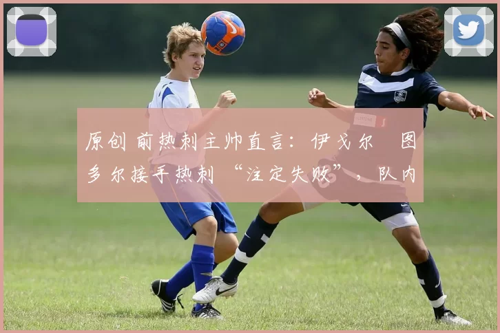 原创 前热刺主帅直言:伊戈尔・图多尔接手热刺 “注定失败”,队内氛围 “ toxic 至极”