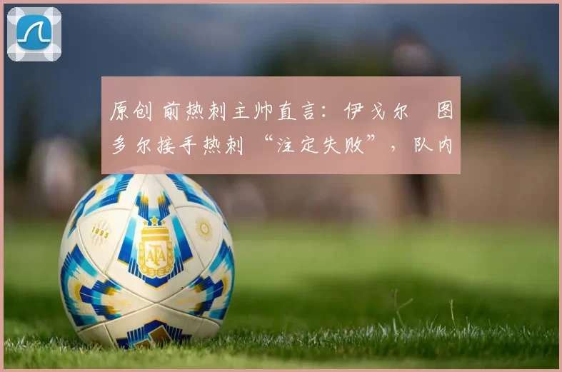 原创 前热刺主帅直言:伊戈尔・图多尔接手热刺 “注定失败”,队内氛围 “ toxic 至极”