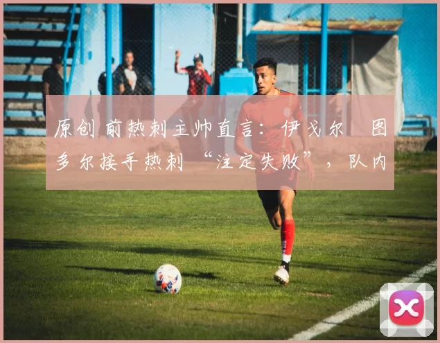 原创 前热刺主帅直言:伊戈尔・图多尔接手热刺 “注定失败”,队内氛围 “ toxic 至极”