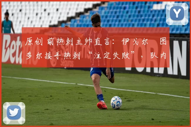 原创 前热刺主帅直言:伊戈尔・图多尔接手热刺 “注定失败”,队内氛围 “ toxic 至极”