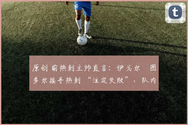 原创 前热刺主帅直言:伊戈尔・图多尔接手热刺 “注定失败”,队内氛围 “ toxic 至极”