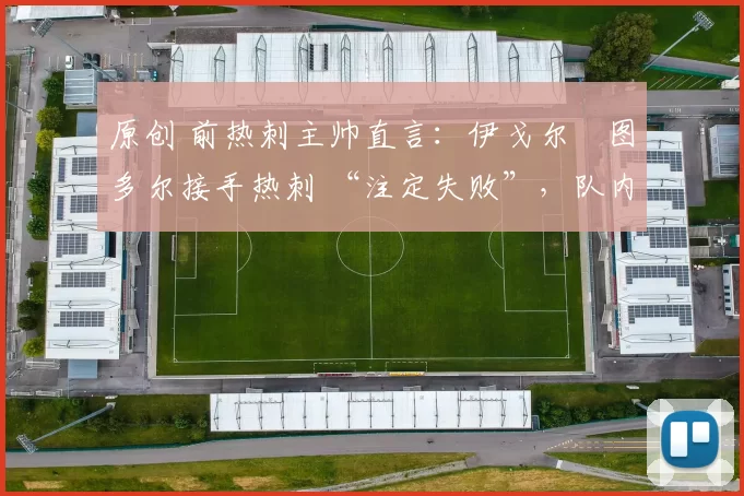 原创 前热刺主帅直言:伊戈尔・图多尔接手热刺 “注定失败”,队内氛围 “ toxic 至极”