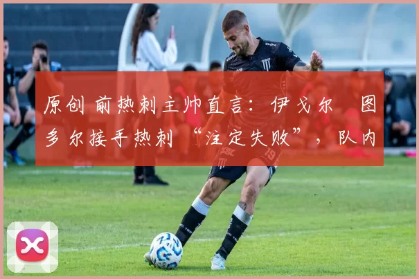 原创 前热刺主帅直言:伊戈尔・图多尔接手热刺 “注定失败”,队内氛围 “ toxic 至极”