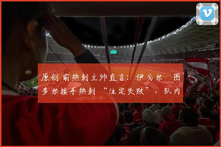 原创 前热刺主帅直言:伊戈尔・图多尔接手热刺 “注定失败”,队内氛围 “ toxic 至极”