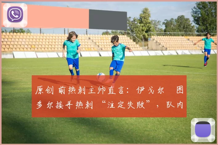 原创 前热刺主帅直言:伊戈尔・图多尔接手热刺 “注定失败”,队内氛围 “ toxic 至极”
