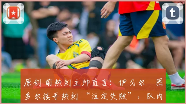 原创 前热刺主帅直言:伊戈尔・图多尔接手热刺 “注定失败”,队内氛围 “ toxic 至极”