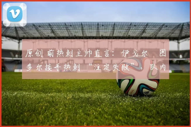 原创 前热刺主帅直言：伊戈尔・图多尔接手热刺 “注定失败”，队内氛围 “ toxic 至极”