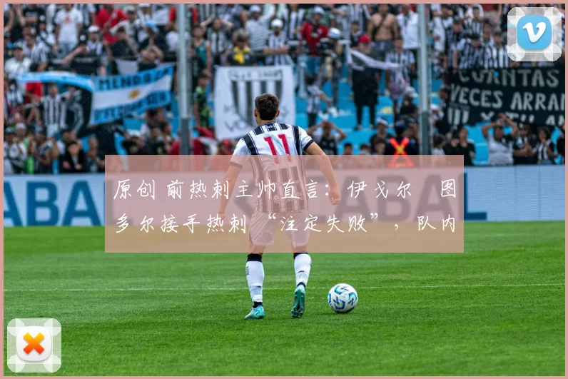 原创 前热刺主帅直言:伊戈尔・图多尔接手热刺 “注定失败”,队内氛围 “ toxic 至极”
