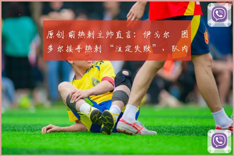 原创 前热刺主帅直言:伊戈尔・图多尔接手热刺 “注定失败”,队内氛围 “ toxic 至极”