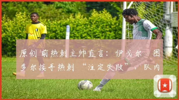原创 前热刺主帅直言:伊戈尔・图多尔接手热刺 “注定失败”,队内氛围 “ toxic 至极”