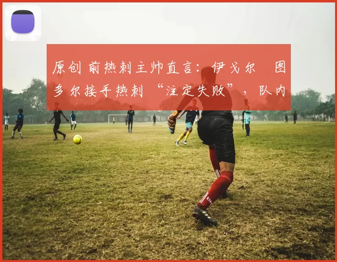 原创 前热刺主帅直言：伊戈尔・图多尔接手热刺 “注定失败”，队内氛围 “ toxic 至极”