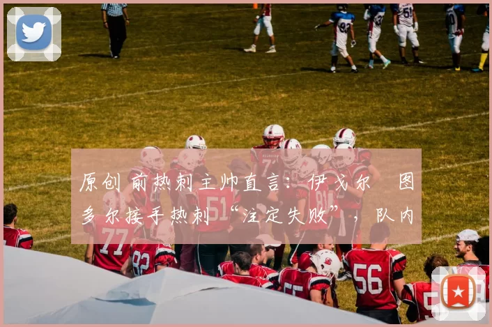 原创 前热刺主帅直言：伊戈尔・图多尔接手热刺 “注定失败”，队内氛围 “ toxic 至极”