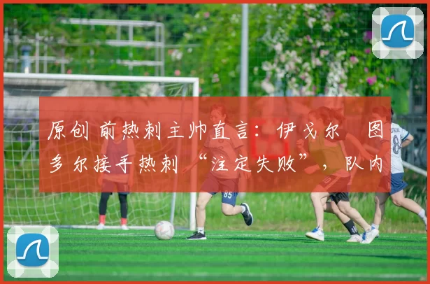 原创 前热刺主帅直言:伊戈尔・图多尔接手热刺 “注定失败”,队内氛围 “ toxic 至极”