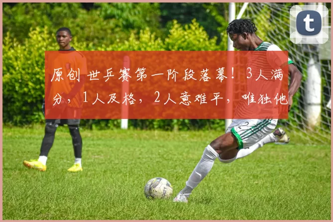 原创 世乒赛第一阶段落幕！3人满分，1人及格，2人意难平，唯独他被骂上热搜