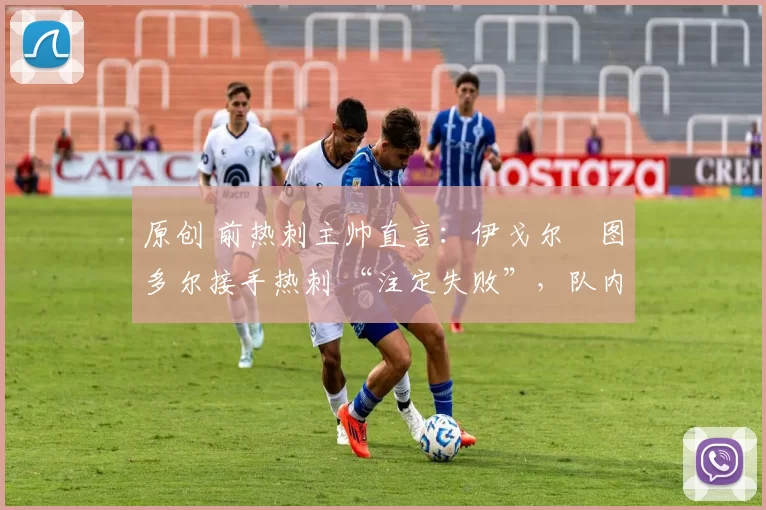 原创 前热刺主帅直言:伊戈尔・图多尔接手热刺 “注定失败”,队内氛围 “ toxic 至极”