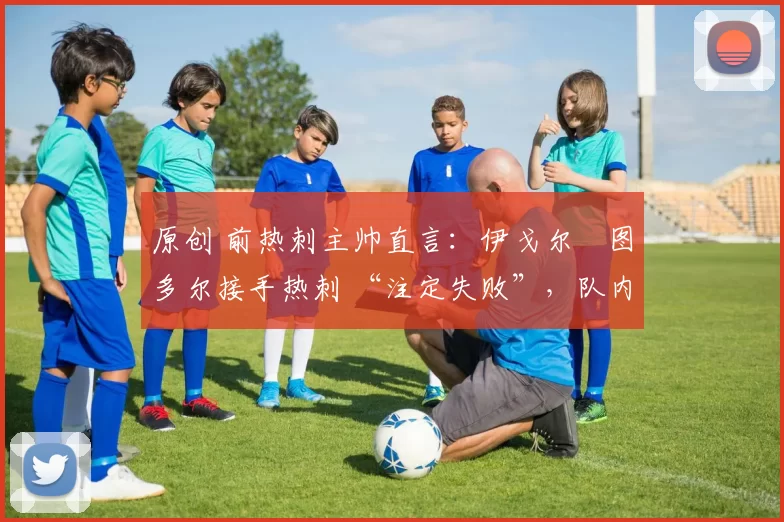 原创 前热刺主帅直言:伊戈尔・图多尔接手热刺 “注定失败”,队内氛围 “ toxic 至极”