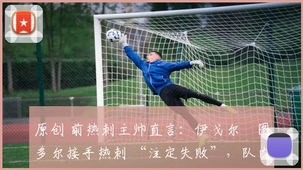 原创 前热刺主帅直言:伊戈尔・图多尔接手热刺 “注定失败”,队内氛围 “ toxic 至极”