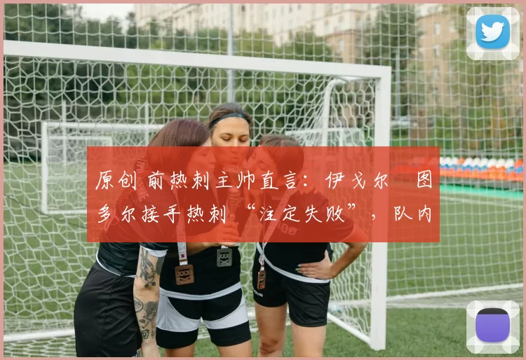 原创 前热刺主帅直言:伊戈尔・图多尔接手热刺 “注定失败”,队内氛围 “ toxic 至极”