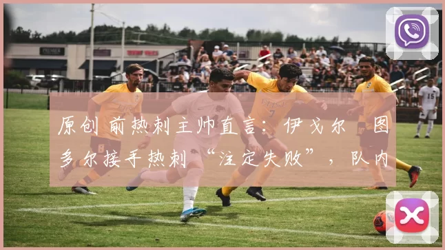 原创 前热刺主帅直言:伊戈尔・图多尔接手热刺 “注定失败”,队内氛围 “ toxic 至极”