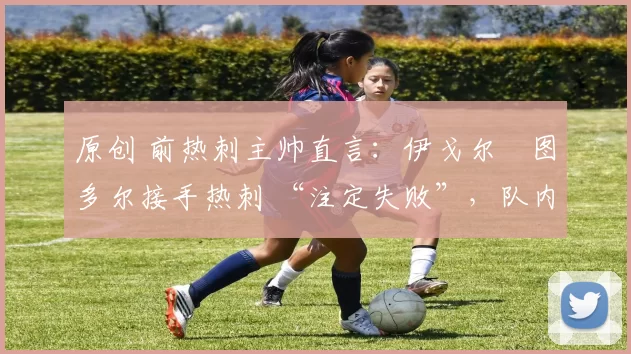 原创 前热刺主帅直言:伊戈尔・图多尔接手热刺 “注定失败”,队内氛围 “ toxic 至极”