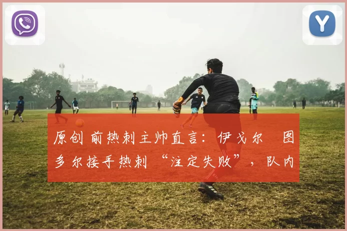 原创 前热刺主帅直言:伊戈尔・图多尔接手热刺 “注定失败”,队内氛围 “ toxic 至极”