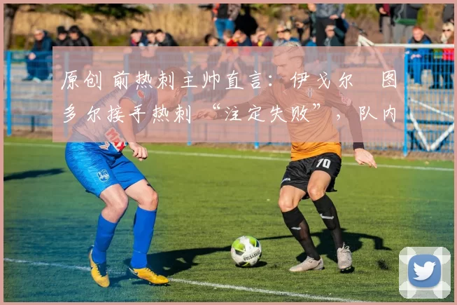 原创 前热刺主帅直言:伊戈尔・图多尔接手热刺 “注定失败”,队内氛围 “ toxic 至极”