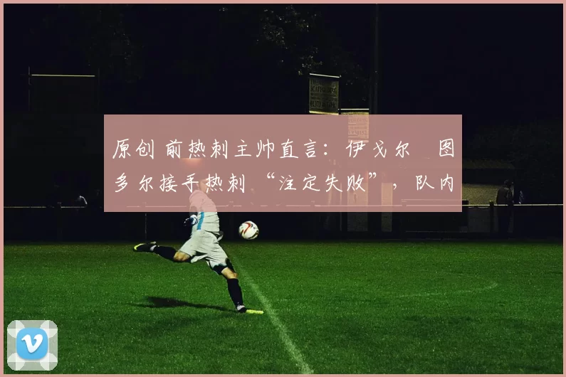 原创 前热刺主帅直言:伊戈尔・图多尔接手热刺 “注定失败”,队内氛围 “ toxic 至极”