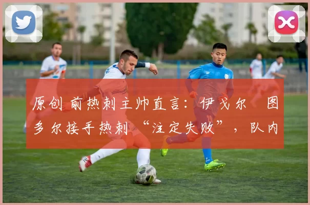 原创 前热刺主帅直言:伊戈尔・图多尔接手热刺 “注定失败”,队内氛围 “ toxic 至极”