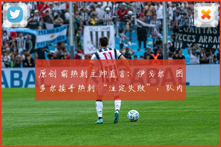 原创 前热刺主帅直言:伊戈尔・图多尔接手热刺 “注定失败”,队内氛围 “ toxic 至极”
