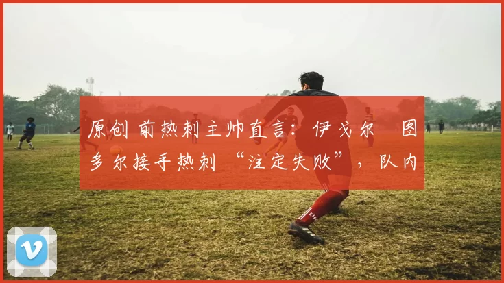 原创 前热刺主帅直言：伊戈尔・图多尔接手热刺 “注定失败”，队内氛围 “ toxic 至极”