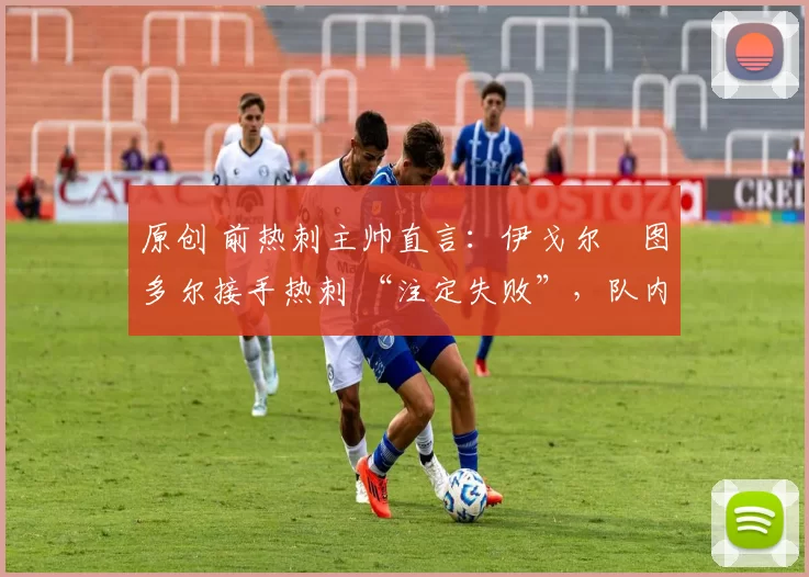 原创 前热刺主帅直言:伊戈尔・图多尔接手热刺 “注定失败”,队内氛围 “ toxic 至极”