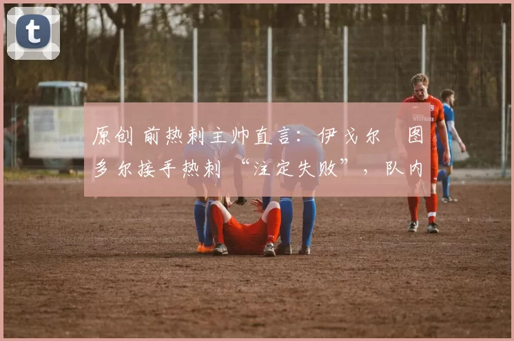 原创 前热刺主帅直言:伊戈尔・图多尔接手热刺 “注定失败”,队内氛围 “ toxic 至极”