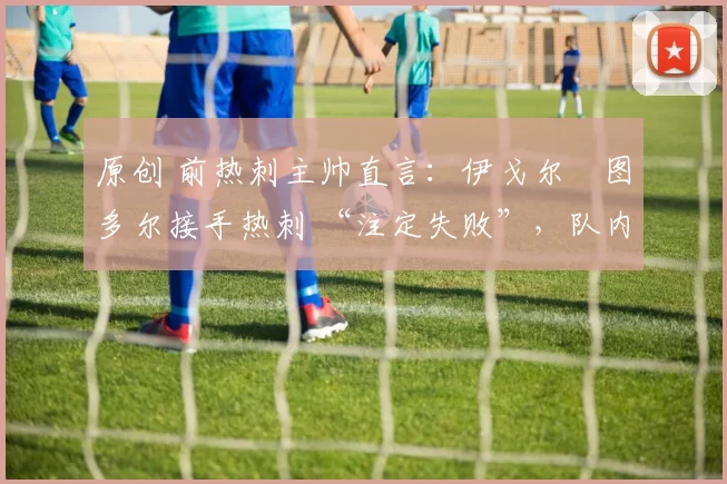 原创 前热刺主帅直言：伊戈尔・图多尔接手热刺 “注定失败”，队内氛围 “ toxic 至极”