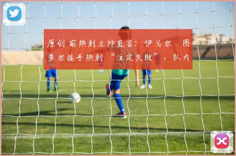 原创 前热刺主帅直言:伊戈尔・图多尔接手热刺 “注定失败”,队内氛围 “ toxic 至极”